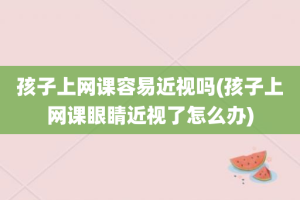 孩子上网课容易近视吗(孩子上网课眼睛近视了怎么办)