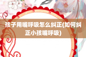 孩子用嘴呼吸怎么纠正(如何纠正小孩嘴呼吸)