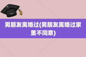 男朋友离婚过(男朋友离婚过家里不同意)