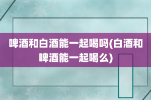 啤酒和白酒能一起喝吗(白酒和啤酒能一起喝么)