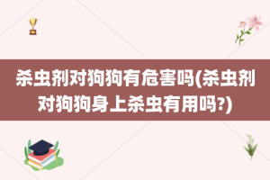 杀虫剂对狗狗有危害吗(杀虫剂对狗狗身上杀虫有用吗?)