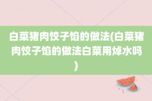 白菜猪肉饺子馅的做法(白菜猪肉饺子馅的做法白菜用焯水吗)