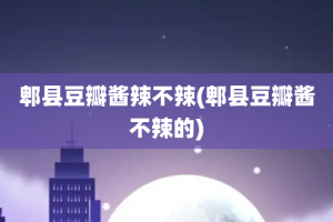 郫县豆瓣酱辣不辣(郫县豆瓣酱不辣的)