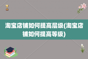 淘宝店铺如何提高层级(淘宝店铺如何提高等级)