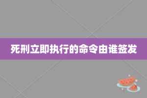 死刑立即执行的命令由谁签发