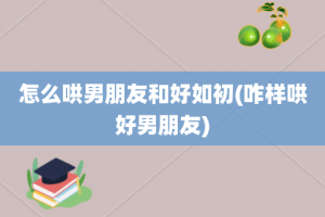 怎么哄男朋友和好如初(咋样哄好男朋友)