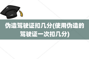 伪造驾驶证扣几分(使用伪造的驾驶证一次扣几分)