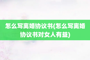 怎么写离婚协议书(怎么写离婚协议书对女人有益)