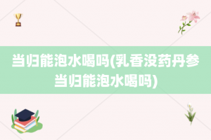 当归能泡水喝吗(乳香没药丹参当归能泡水喝吗)