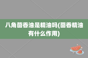 八角茴香油是精油吗(茴香精油有什么作用)