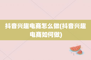 抖音兴趣电商怎么做(抖音兴趣电商如何做)