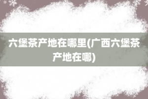 六堡茶产地在哪里(广西六堡茶产地在哪)