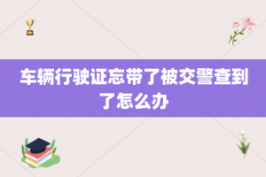 车辆行驶证忘带了被交警查到了怎么办