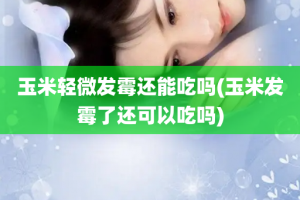 玉米轻微发霉还能吃吗(玉米发霉了还可以吃吗)