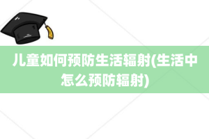 儿童如何预防生活辐射(生活中怎么预防辐射)