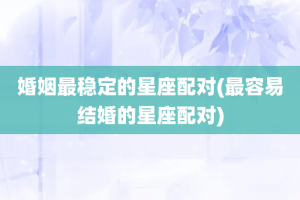 婚姻最稳定的星座配对(最容易结婚的星座配对)