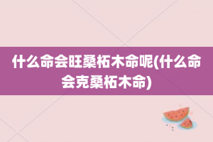 什么命会旺桑柘木命呢(什么命会克桑柘木命)