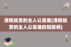 洛阳纸贵的主人公是谁(洛阳纸贵的主人公是谁的短视频)