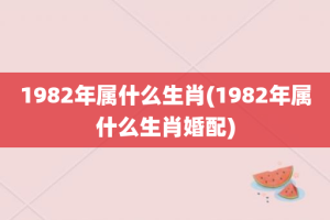 1982年属什么生肖(1982年属什么生肖婚配)