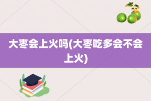 大枣会上火吗(大枣吃多会不会上火)