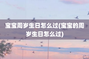 宝宝周岁生日怎么过(宝宝的周岁生日怎么过)