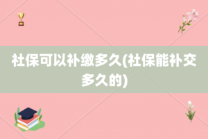 社保可以补缴多久(社保能补交多久的)