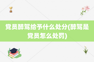 党员醉驾给予什么处分(醉驾是党员怎么处罚)