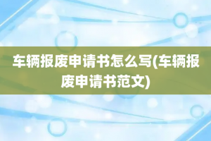 车辆报废申请书怎么写(车辆报废申请书范文)