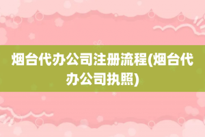 烟台代办公司注册流程(烟台代办公司执照)