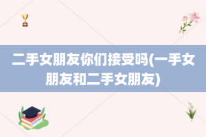 二手女朋友你们接受吗(一手女朋友和二手女朋友)