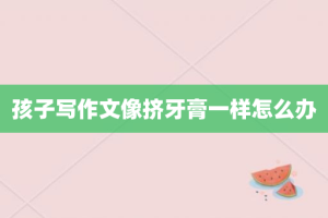 孩子写作文像挤牙膏一样怎么办
