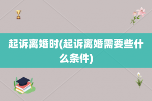起诉离婚时(起诉离婚需要些什么条件)