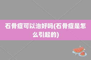 石骨症可以治好吗(石骨症是怎么引起的)