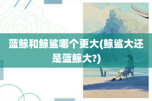 蓝鲸和鲸鲨哪个更大(鲸鲨大还是蓝鲸大?)