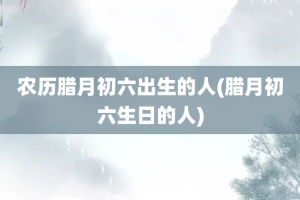 农历腊月初六出生的人(腊月初六生日的人)