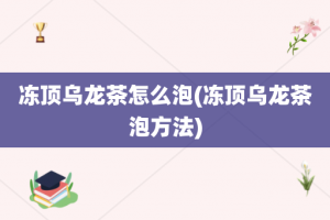 冻顶乌龙茶怎么泡(冻顶乌龙茶泡方法)
