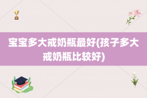 宝宝多大戒奶瓶最好(孩子多大戒奶瓶比较好)