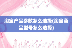 淘宝产品参数怎么选择(淘宝商品型号怎么选择)