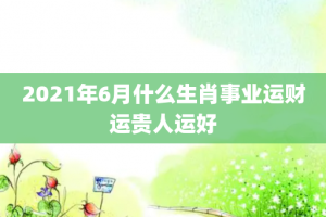 2021年6月什么生肖事业运财运贵人运好