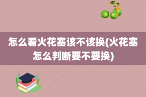 怎么看火花塞该不该换(火花塞怎么判断要不要换)