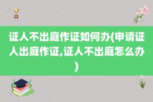 证人不出庭作证如何办(申请证人出庭作证,证人不出庭怎么办)