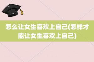 怎么让女生喜欢上自己(怎样才能让女生喜欢上自己)