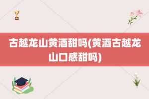 古越龙山黄酒甜吗(黄酒古越龙山口感甜吗)