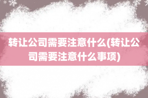 转让公司需要注意什么(转让公司需要注意什么事项)