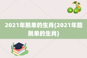 2021年脱单的生肖(2021年能脱单的生肖)