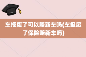 车报废了可以赔新车吗(车报废了保险赔新车吗)