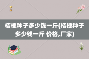 桔梗种子多少钱一斤(桔梗种子多少钱一斤 价格,厂家)