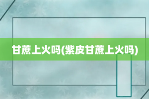 甘蔗上火吗(紫皮甘蔗上火吗)