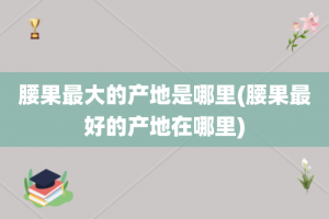 腰果最大的产地是哪里(腰果最好的产地在哪里)