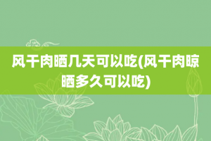 风干肉晒几天可以吃(风干肉晾晒多久可以吃)